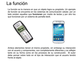 La función
La función es la manera en que un objeto logra su propósito. Un ejemplo
de función se encuentra en los sistemas de comunicación celular, por un
lado existen aquellos que funcionan por medio de teclas y por otro los
que funcionan por un sistema de pantalla táctil.
Ambos elementos tienen el mismo propósito, sin embargo su interacción
con el usuario y componentes, son completamente diferentes y se reflejan
tanto en su forma como en los procesos de su construcción. El autor
debe pensar sobre todo en el tipo de interacción que el usuario tendrá
frente al objeto
 