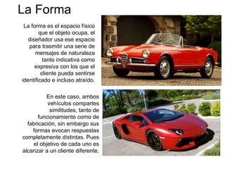 La Forma
La forma es el espacio físico
que el objeto ocupa, el
diseñador usa ese espacio
para trasmitir una serie de
mensajes de naturaleza
tanto indicativa como
expresiva con los que el
cliente pueda sentirse
identificado e incluso atraído.
En este caso, ambos
vehículos compartes
similitudes, tanto de
funcionamiento como de
fabricación, sin embargo sus
formas evocan respuestas
completamente distintas. Pues
el objetivo de cada uno es
alcanzar a un cliente diferente.
 