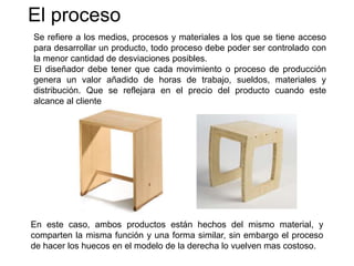 El proceso
Se refiere a los medios, procesos y materiales a los que se tiene acceso
para desarrollar un producto, todo proceso debe poder ser controlado con
la menor cantidad de desviaciones posibles.
El diseñador debe tener que cada movimiento o proceso de producción
genera un valor añadido de horas de trabajo, sueldos, materiales y
distribución. Que se reflejara en el precio del producto cuando este
alcance al cliente
En este caso, ambos productos están hechos del mismo material, y
comparten la misma función y una forma similar, sin embargo el proceso
de hacer los huecos en el modelo de la derecha lo vuelven mas costoso.
 