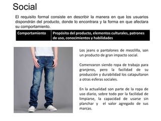 Social
El requisito formal consiste en describir la manera en que los usuarios
dispondrán del producto, donde lo encontrara y la forma en que afectara
su comportamiento.
Comportamiento Propósito del producto, elementos culturales, patrones
de uso, conocimientos y habilidades
Los jeans o pantalones de mezclilla, son
un producto de gran impacto social.
Comenzaron siendo ropa de trabajo para
granjeros, pero la facilidad de su
producción y durabilidad los catapultaron
a otras esferas sociales.
En la actualidad son parte de la ropa de
uso diario, sobre todo por la facilidad de
limpiarse, la capacidad de usarse sin
planchar y el valor agregado de sus
marcas.
 