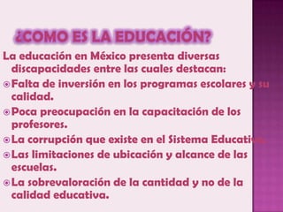 ¿Como es la educación?La educación en México presenta diversas discapacidades entre las cuales destacan:Falta de inversión en los programas escolares y su calidad.Poca preocupación en la capacitación de los profesores. La corrupción que existe en el Sistema Educativo.Las limitaciones de ubicación y alcance de las escuelas.La sobrevaloración de la cantidad y no de la calidad educativa.