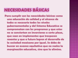 Necesidades BásicasPara cumplir con las necesidades básicas como una educación de calidad y al alcance de todos es necesario todos los niveles gubernamentales y del Sistema Educativo se comprometan con los programas y que estos no se conviertan en inversiones a corto plazo, que sean en implementos que traspasen sexenios y que a futuro logren el desarrollo de la sociedad mexicana por igual. Se debe de buscar en avance equitativo que no realce la marginación educativa, sino que la elimine.
