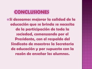 ConclusionesSi deseamos mejorar la calidad de la educación que se brinda se necesita de la participación de toda la sociedad, comenzando por el Presidente, con el respaldo del Sindicato de maestros la Secretaria de educación y por supuesto con la razón de enseñar los alumnos.