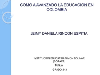 COMO A AVANZADO LA EDUCACION EN
COLOMBIA
JEIMY DANIELA RINCON ESPITIA
INSTITUCION EDUCATIBA SIMON BOLIVAR
(SORACA)
GRADO: 9-3
TUNJA
 