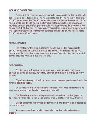 HORARIO COMERCIAL

      Tiendas: Los horarios comerciales de la mayoría de las tiendas de
todo el país son desde las 9:30 horas hasta las 14:00 horas y desde las
17:00 horas hasta las 20:00 horas, de lunes a sábado. Desde las 14:00
horas hasta las 17:00 horas las tiendas están cerradas. Los sábados,
muchas tiendas pequeñas por ejemplo los estancos están abiertos sólo
hasta las 14:00 horas. Los centros comerciales, los almacenes grandes y
los supermercados se mantienen abiertos desde las 10:00 horas hasta
21:00 horas o 22:00 horas.



RESTAURANTES

      Los restaurantes están abiertos desde las 13:00 horas hasta
16:00 horas para la comida y desde las 20:00 hora hasta las 23:00
horas para la cena. En los restaurantes pequeños y los bares, es posible
tomar algunos menús a cualquier hora.



CONCLUSIÓN

     Yo pienso que España es un país en el que se vive muy bien
porque el clima es cálido, hay muy buenas comidas y la gente es muy
amable.

      El país está muy cuidado y tiene unos parques preciosos donde los
niños podemos jugar.

       En España también hay muchos museos y el más importante de
ellos es el museo del Prado que está en Madrid.

     También hay muchos colegios donde los niños pueden jugar y
aprender divirtiéndose con unos profesores y profesoras muy buenos.

      Si nos ponemos enfermos podemos ir al médico y a los hospitales
para curarnos.

      Aunque ahora hay mucho paro, siempre ha habido bastante
trabajo.
 