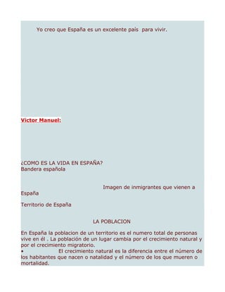 Yo creo que España es un excelente país para vivir.




Victor Manuel:




¿COMO ES LA VIDA EN ESPAÑA?
Bandera española


                                 Imagen de inmigrantes que vienen a
España

Territorio de España


                             LA POBLACION

En España la poblacion de un territorio es el numero total de personas
vive en él . La población de un lugar cambia por el crecimiento natural y
por el crecimiento migratorio.
•               El crecimiento natural es la diferencia entre el número de
los habitantes que nacen o natalidad y el número de los que mueren o
mortalidad.
 