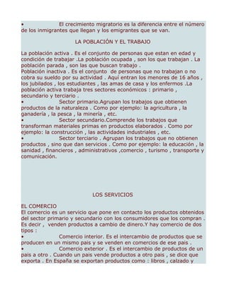 •              El crecimiento migratorio es la diferencia entre el número
de los inmigrantes que llegan y los emigrantes que se van.

                     LA POBLACIÓN Y EL TRABAJO

La población activa . Es el conjunto de personas que estan en edad y
condición de trabajar .La población ocupada , son los que trabajan . La
población parada , son las que buscan trabajo .
Población inactiva . Es el conjunto de personas que no trabajan o no
cobra su sueldo por su actividad . Aquí entran los menores de 16 años ,
los jubilados , los estudiantes , las amas de casa y los enfermos .La
población activa trabaja tres sectores económicos : primario ,
secundario y terciario .
•                Sector primario.Agrupan los trabajos que obtienen
productos de la naturaleza . Como por ejemplo: la agricultura , la
ganadería , la pesca , la minería , etc.
•                Sector secundario.Comprende los trabajos que
transforman materiales primas en productos elaborados . Como por
ejemplo: la construcción , las actividades industriales , etc.
•                Sector terciario . Agrupan los trabajos que no obtienen
productos , sino que dan servicios . Como por ejemplo: la educación , la
sanidad , financieros , administrativos ,comercio , turismo , transporte y
comunicación.




                            LOS SERVICIOS

EL COMERCIO
El comercio es un servicio que pone en contacto los productos obtenidos
del sector primario y secundario con los consumidores que los compran .
Es decir , venden productos a cambio de dinero.Y hay comercio de dos
tipos :
•               Comercio interior. Es el intercambio de productos que se
producen en un mismo pais y se venden en comercios de ese pais .
•               Comercio exterior . Es el intercambio de productos de un
pais a otro . Cuando un pais vende productos a otro pais , se dice que
exporta . En España se exportan productos como : libros , calzado y
 