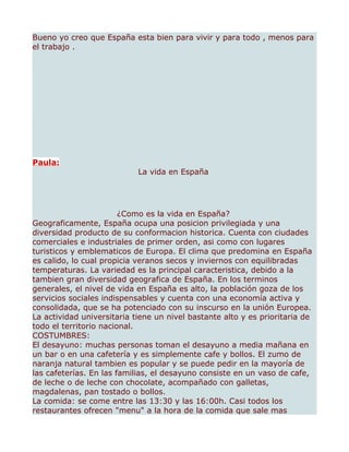 Bueno yo creo que España esta bien para vivir y para todo , menos para
el trabajo .




Paula:
                            La vida en España




                        ¿Como es la vida en España?
Geograficamente, España ocupa una posicion privilegiada y una
diversidad producto de su conformacion historica. Cuenta con ciudades
comerciales e industriales de primer orden, asi como con lugares
turisticos y emblematicos de Europa. El clima que predomina en España
es calido, lo cual propicia veranos secos y inviernos con equilibradas
temperaturas. La variedad es la principal caracteristica, debido a la
tambien gran diversidad geografica de España. En los terminos
generales, el nivel de vida en España es alto, la población goza de los
servicios sociales indispensables y cuenta con una economía activa y
consolidada, que se ha potenciado con su inscurso en la unión Europea.
La actividad universitaria tiene un nivel bastante alto y es prioritaria de
todo el territorio nacional.
COSTUMBRES:
El desayuno: muchas personas toman el desayuno a media mañana en
un bar o en una cafetería y es simplemente cafe y bollos. El zumo de
naranja natural tambien es popular y se puede pedir en la mayoría de
las cafeterías. En las familias, el desayuno consiste en un vaso de cafe,
de leche o de leche con chocolate, acompañado con galletas,
magdalenas, pan tostado o bollos.
La comida: se come entre las 13:30 y las 16:00h. Casi todos los
restaurantes ofrecen "menu" a la hora de la comida que sale mas
 