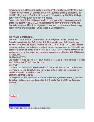 economico que elegir a la carta y puede incluir platos eexcelentes. Un
"menu" consiste en un primer plato, un segundo plato y el postre. Es
posible elegir entre 2 ó 3 opciones para cada plato, y tambien incluye
pan y vino u cualquier otro tipo de bebida.
Cena. Los españoles bastante tarde en comparacion con otros países
entre las 21:00 y las 22:00h.especialmente en verano o durante los
fines de semana. Mientras algunos cenan fuerte, otros solo toman algo
ligero como una ensalada, unas tapas o un bocadillos.



 HORARIO COMERCIAL:
Tiendas: Los horarios comerciales de la mayoria de las tiendas en
España son desde las 9:30 a las 14:00 y desde las 17:00 hasta las
20:00h de lunes a sabado. Desde las 14:00 hasta las 17:00 las tiendas
estan cerradas. Los sabados muchas tiendas pequeñas, por ejemplo los
estancos estan abiertos solo hasta las 14:00h. Los centros comerciales,
los almacenes y los supermercados se mantienes abiertos 10:00h hasta
las 21:00h.
RESTAURANTES:
Los restaurantes desde las 13:00 hasta las 16.00 para la comida y desde
las 20.00 a las 23:00 para la cena.
BANCOS:
Los bancos estan abiertos desde las 8:30 hasta las 14:30h de lunes a
viernes, excepto de octubre a abril, que estan abiertos los sabados
desde las 9:00 hasta las 13:00h.
SERVICIOS PUBLICOS:
La mayoría de los servicios publicos como los ayuntamientos y centros
de salud, estan abiertos desde las 9:00 hasta las 14:00h de lunes a
viernes.




Isabel:



LA VIDA EN ESPAÑA
Pregunta: ¿Cómo es la vida en España?
 