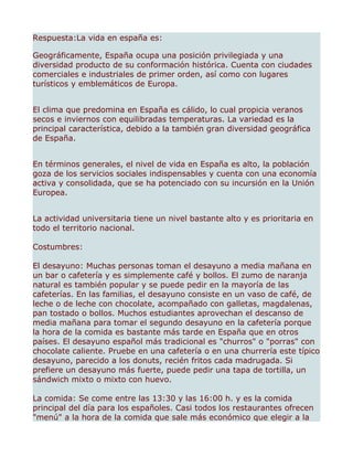 Respuesta:La vida en españa es:

Geográficamente, España ocupa una posición privilegiada y una
diversidad producto de su conformación histórica. Cuenta con ciudades
comerciales e industriales de primer orden, así como con lugares
turísticos y emblemáticos de Europa.


El clima que predomina en España es cálido, lo cual propicia veranos
secos e inviernos con equilibradas temperaturas. La variedad es la
principal característica, debido a la también gran diversidad geográfica
de España.


En términos generales, el nivel de vida en España es alto, la población
goza de los servicios sociales indispensables y cuenta con una economía
activa y consolidada, que se ha potenciado con su incursión en la Unión
Europea.


La actividad universitaria tiene un nivel bastante alto y es prioritaria en
todo el territorio nacional.

Costumbres:

El desayuno: Muchas personas toman el desayuno a media mañana en
un bar o cafetería y es simplemente café y bollos. El zumo de naranja
natural es también popular y se puede pedir en la mayoría de las
cafeterías. En las familias, el desayuno consiste en un vaso de café, de
leche o de leche con chocolate, acompañado con galletas, magdalenas,
pan tostado o bollos. Muchos estudiantes aprovechan el descanso de
media mañana para tomar el segundo desayuno en la cafetería porque
la hora de la comida es bastante más tarde en España que en otros
países. El desayuno español más tradicional es "churros" o "porras" con
chocolate caliente. Pruebe en una cafetería o en una churrería este típico
desayuno, parecido a los donuts, recién fritos cada madrugada. Si
prefiere un desayuno más fuerte, puede pedir una tapa de tortilla, un
sándwich mixto o mixto con huevo.

La comida: Se come entre las 13:30 y las 16:00 h. y es la comida
principal del día para los españoles. Casi todos los restaurantes ofrecen
"menú" a la hora de la comida que sale más económico que elegir a la
 