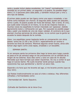 carta y puede incluir platos excelentes. Un "menú" normalmente
consiste en un primer plato, un segundo y el postre. Es posible elegir
entre 2 ó 3 opciones para cada plato, y también incluye pan y vino u
otro tipo de bebida.

El primer plato puede ser tan ligero como una sopa o ensalada, o tan
fuerte como lentejas con chorizo. El segundo plato puede ser pescado,
carne o pollo. El postre puede ser fruta del tiempo, flan o tarta. El vino,
que suele estar incluido en el menú, no es de las mejores marcas y
muchas veces los españoles lo toman mezclado con 'gaseosa', bebida
ligeramente dulce y refrescante con gas. Por supuesto es posible pagar
más y pedir una botella de vino de mejor calidad. Al contrario de lo que
piensan muchas personas de otros países, no es común que la gente se
acueste la siesta después de la comida.

Cena: Los españoles cenan bastante tarde en comparación con otros
países -entre las 21:00 y las 23:00 h. especialmente en verano o
durante los fines de semana. Mientras algunos cenan fuerte, otros sólo
toman algo ligero como unas tapas, ensalada o un bocadillo.

      SEMANA SANTA:

Yo en semana santa los primeros días hago la tarea pero luego cuando
se pasa el fin de semana salgo en las procesiones con la cofradía de la
Virgen de los Dolores. Esos días como y ceno en casa de mi abuela
Mercedes que hace torrijas que estan riquísimas. Os voy a contar lo que
hago el Jueves Santo: Me suelo levantar tarde porque cuando hay
vacaciones hay que aprobechar y dormir un poco más.

Depende a la hora que me levante así ago, si me levanto pronto (que es
muy raro).

Las fiestas tradicionalmente se saca al cristo o estatua. Hay diferentes
cofradias y hermandades como:

- Hermandad del Santo Sepulcro.



-Cofradía del Santísimo de la Vera-Cruz.
 