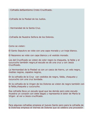 - Cofradía delSantísimo Cristo Crucificado.



-Cofradía de la Piedad de los Judios.



- Hermandad de la Santa Cruz.



-Cofradía de Nuestra Señora de los Dolores.



Como se visten:

El Santo Sepulcro se viste con una capa morada y un traje blanco.

El Nazareno se viste con capa blanca y el vestido morado.

Los del Crucificado se visten de color negro la chaqueta, la falda y el
cucurucho también negro,el escudo es de una cruz y con Jesús
Crucificado.

La Hermandad de la Piedad va con un casco de hierro, un velo negro,
medias negras, zapatos negros,

En la cofradía de la Cruz van vestidos de negro, falda, chaqueta y
cucurucho con una cruz bordada.

En la cofradía de la Virgen de los Dolores se visten de negro también con
la falda,chaqueta y cucurucho.

Esa cofradía lleva un escudo igual que las demás pero este escudo
muestra un corazón con siete dagas y representa el dolor de María la
Vírgen al ver a Jesús crucificado.



Para algunas cofradías empieza el Jueves Santo pero para la cofradía de
la Dolorosa empieza el Viernes de Dolores que se celebra una procesión
 
