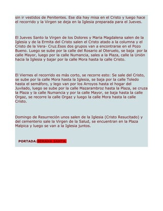 sin ir vestidos de Penitentes. Ese día hay misa en el Cristo y luego hace
el recorrido y la Virgen se deja en la Iglesia preparada para el Jueves.



El Jueves Santo la Virgen de los Dolores y Maria Magdalena salen de la
Iglesia y de la Ermita del Cristo salen el Cristo atado a la columna y el
Cristo de la Vera- Cruz.Esos dos grupos van a encontrarse en el Pozo
Bueno. Luego se sube por la calle del Rosario al Oteruelo, se baja por la
calle Mayor, luego por la calle Numancia, sales a la Plaza, calle la Unión
hacia la Iglesia y bajar por la calle Mora hasta la calle Cristo.



El Viernes el recorrido es más corto, se recorre esto: Se sale del Cristo,
se sube por la calle Mora hasta la Iglesia, se baja por la calle Toledo
hasta el semáforo, y lego van por los Arroyos hasta el hogar del
Juvilado, luego se sube por la calle Mazarambroz hasta la Plaza, se cruza
la Plaza y la calle Numancia y por la calle Mayor, se baja hasta la calle
Orgaz, se recorre la calle Orgaz y luego la calle Mora hasta la calle
Cristo.



Domingo de Resurreción unos salen de la Iglesia (Cristo Resucitado) y
del cementerio sale la Virgen de la Salud, se encuentran en la Plaza
Malpica y luego se van a la Iglesia juntos.



 PORTADA:SEMANA SANTA.
 