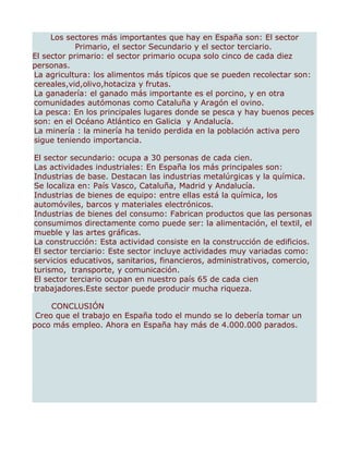 Los sectores más importantes que hay en España son: El sector
            Primario, el sector Secundario y el sector terciario.
El sector primario: el sector primario ocupa solo cinco de cada diez
personas.
La agricultura: los alimentos más típicos que se pueden recolectar son:
cereales,vid,olivo,hotaciza y frutas.
La ganadería: el ganado más importante es el porcino, y en otra
comunidades autómonas como Cataluña y Aragón el ovino.
La pesca: En los principales lugares donde se pesca y hay buenos peces
son: en el Océano Atlántico en Galicia y Andalucía.
La minería : la minería ha tenido perdida en la población activa pero
sigue teniendo importancia.

El sector secundario: ocupa a 30 personas de cada cien.
Las actividades industriales: En España los más principales son:
Industrias de base. Destacan las industrias metalúrgicas y la química.
Se localiza en: País Vasco, Cataluña, Madrid y Andalucía.
Industrias de bienes de equipo: entre ellas está la química, los
automóviles, barcos y materiales electrónicos.
Industrias de bienes del consumo: Fabrican productos que las personas
consumimos directamente como puede ser: la alimentación, el textil, el
mueble y las artes gráficas.
La construcción: Esta actividad consiste en la construcción de edificios.
El sector terciario: Este sector incluye actividades muy variadas como:
servicios educativos, sanitarios, financieros, administrativos, comercio,
turismo, transporte, y comunicación.
El sector terciario ocupan en nuestro país 65 de cada cien
trabajadores.Este sector puede producir mucha riqueza.

     CONCLUSIÓN
 Creo que el trabajo en España todo el mundo se lo debería tomar un
poco más empleo. Ahora en España hay más de 4.000.000 parados.
 