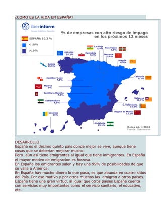¿COMO ES LA VIDA EN ESPAÑA?




DESARROLLO:
España es el decimo quinto pais donde mejor se vive, aunque tiene
cosas que se deberian mejorar mucho.
Pero aún así tiene emigrantes al igual que tiene inmigrantes. En España
el mayor motivo de emigracion es forzosa.
En España los emigrantes salen y hay una 99% de posibilidades de que
se valla a América.
En España hay mucho dinero lo que pasa, es que abunda en cuatro sitios
del País. Por ese motivo y por otros muchos las emigran a otros paises.
España tiene una gran virtud, al igual que otros paises España cuenta
con servicios muy importantes como el servicio sanitario, el educativo,
etc.
 