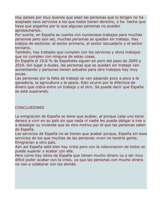Hay paises por muy buenos que sean las personas que lo dirigen no ha
aceptado esos servicios a los que todos tienen derecho, o ha hecho que
haya que pagarlos por lo que algunas personas no pueden
aprobecharlos.
Por suerte, en España se cuenta con numerosos trabajos para muchas
personas pero aún así, muchas personas se quedan sin trabajo. Hay
trabjos de sectores: el sector primario, el sector secuadario y el sector
terciario.
También, hay trabajos que cumplen con los servicios y otros trabajos
que no cumplen con ninguna de estas cosas.
En España el 19,8 % de Españoles siguen en paro del paso de 2009 a
2010. Sin lugar a dudas, las personas que se quedan sin trabajo van
aumentando y personas tienen estudios para otro trabajos hay muy
pocas.
Las personas por la falta de trabajo se van pasando poco a poco a la
ganadería, la agricultura y la pesca. Esto ocurre por la diferncia de
dinero que cobra entre un trabajo y el otro. Se puede decir que España
se está superando.



CONCLUSIONES

La emigracion de España se tiene que acabar, al porque cada uno tiene
dereco a vivir en su país sin que nada ni nadie les pueda obligar a irse o
a desalojar su vivienda que es otro motivo por el que las personas salen
de España.
Los servicios de España no se tienen que acabar porque, España sin esos
servicios de los que muchas de las personas viven no tendría gente.
Emigrarían a otro país.
Aún así España está bien hay crisis pero con la colavoracion de todos se
puede superar y acabar con ella.
Pero como hay sitios de España que tienen mucho dinero va a ser muy
dificil poder acabar con la crisis, ya que las personas con mucho dinero
no van a colaborar con los demás.
 