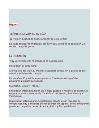 Miguel:



¿CÓMO ES LA VIDA EN ESPAÑA?

La vida en España se puede analizar de esta forma:

Se pude analizar la migración, los servicios ,como es la población y a
donde trabaja la gente.



LA MIGRACIÓN

Hay varios tipos de migraciones en nuestro país :

Emigración al extranjero:

A principios del siglo 20 muchos españoles emigraron a países de sur
Ámerica en busca de trabajo.

En los años 50 y 60 de este siglo unos 2 millones de españoles
emigraron a países de Europa.

(Alemania, Suiza y Francia)

Emigración interna:Tambien en el siglo pasado 4 millones de españoles
emigraron a comunidades de Cataluña,C. de Madrid, País Vasco y C.
Valenciana.

Inmigración internacional.Actualmente España es un receptor de
inmigrantes.Hay 5 millones de inmigrantes en España, estos inmigrantes
provienen de países de sur Ámerica, África y Europa del este.
 