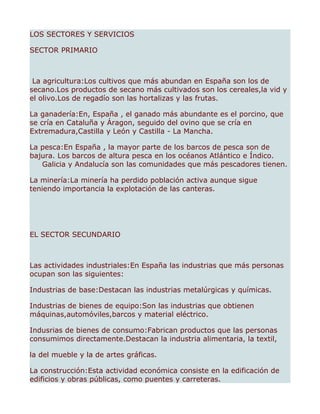 LOS SECTORES Y SERVICIOS

SECTOR PRIMARIO



 La agricultura:Los cultivos que más abundan en España son los de
secano.Los productos de secano más cultivados son los cereales,la vid y
el olivo.Los de regadío son las hortalizas y las frutas.

La ganadería:En, España , el ganado más abundante es el porcino, que
se cría en Cataluña y Áragon, seguido del ovino que se cría en
Extremadura,Castilla y León y Castilla - La Mancha.

La pesca:En España , la mayor parte de los barcos de pesca son de
bajura. Los barcos de altura pesca en los océanos Atlántico e Índico.
   Galicia y Andalucía son las comunidades que más pescadores tienen.

La minería:La minería ha perdido población activa aunque sigue
teniendo importancia la explotación de las canteras.




EL SECTOR SECUNDARIO



Las actividades industriales:En España las industrias que más personas
ocupan son las siguientes:

Industrias de base:Destacan las industrias metalúrgicas y químicas.

Industrias de bienes de equipo:Son las industrias que obtienen
máquinas,automóviles,barcos y material eléctrico.

Indusrias de bienes de consumo:Fabrican productos que las personas
consumimos directamente.Destacan la industria alimentaria, la textil,

la del mueble y la de artes gráficas.

La construcción:Esta actividad económica consiste en la edificación de
edificios y obras públicas, como puentes y carreteras.
 