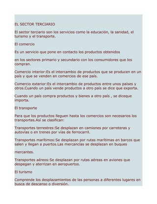 EL SECTOR TERCIARIO

El sector terciario son los servicios como la educación, la sanidad, el
turismo y el transporte.

El comercio

Es un servicio que pone en contacto los productos obtenidos

en los sectores primario y secundario con los consumidores que los
compran.

Comercio interior:Es el intercambio de productos que se producen en un
país y que se venden en comercios de ese país.

Comercio exterior:Es el intercambio de productos entre unos países y
otros.Cuando un país vende productos a otro país se dice que exporta.

Cuando un país compra productos y bienes a otro país , se diceque
importa.

El transporte

Para que los productos lleguen hasta los comercios son necesarios los
transportes.Así se clasifican:

Transportes terrestres:Se desplazan en camiones por carreteras y
autovías o en trenes por vías de ferrocarril.

Transportes marítimos:Se desplazan por rutas marítimas en barcos que
salen y llegan a puertos.Las mercancías se desplazan en buques

mercantes.

Transportes aéreos:Se desplazan por rutas aéreas en aviones que
despegan y aterrizan en aeropuertos.

El turismo

Comprende los desplazamientos de las personas a diferentes lugares en
busca de descanso o diversión.
 