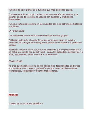 Turismo de sol y playa:Es el turismo que más personas ocupa.

Turismo rural:Es el propio de las zonas de montaña del interior y de
algunas zonas de la costa de España con paisajes y tradiciones
destacadas.

Turismo cultural:Se centra en las ciudades con rico patrimonio histórico
y artístico.

LA POBLACIÓN

Los habitantes de un territorio se clasifican en dos grupos :

Población activa:Es el conjunto de personas que están en edad y
condición de trabajar.Se distinguen la población ocupada y la población
parada.

Población inactiva: Es el conjunto de personas que no puede trabajar o
no cobra un sueldo por su actividad , como los jubilados, menores de 16
años, estudiantes, amas de casa y los enfermos .


CONCLUSIÓN

Yo creo que España es uno de los países más desarrollados de Europa
porque tiene una buena organización porque tiene muchos objetos
tecnológicos, solidaridad y buenos trabajadores.




Alfonso:



¿CÓMO ES LA VIDA DE ESPAÑA ?
 