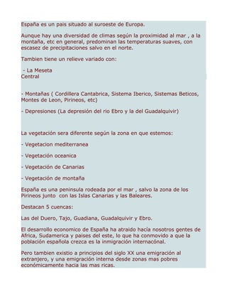 España es un pais situado al suroeste de Europa.

Aunque hay una diversidad de climas según la proximidad al mar , a la
montaña, etc en general, predominan las temperaturas suaves, con
escasez de precipitaciones salvo en el norte.

Tambien tiene un relieve variado con:

 - La Meseta
Central


- Montañas ( Cordillera Cantabrica, Sistema Iberico, Sistemas Beticos,
Montes de Leon, Pirineos, etc)

- Depresiones (La depresión del rio Ebro y la del Guadalquivir)



La vegetación sera diferente según la zona en que estemos:

- Vegetacion mediterranea

- Vegetación oceanica

- Vegetación de Canarias

- Vegetación de montaña

España es una peninsula rodeada por el mar , salvo la zona de los
Pirineos junto con las Islas Canarias y las Baleares.

Destacan 5 cuencas:

Las del Duero, Tajo, Guadiana, Guadalquivir y Ebro.

El desarrollo economico de España ha atraido hacía nosotros gentes de
Africa, Sudamerica y paises del este, lo que ha conmovido a que la
población española crezca es la inmigración internacónal.

Pero tambien existio a principios del siglo XX una emigración al
extranjero, y una emigración interna desde zonas mas pobres
económicamente hacia las mas ricas.
 