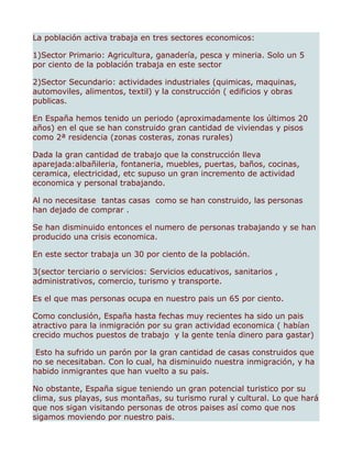 La población activa trabaja en tres sectores economicos:

1)Sector Primario: Agricultura, ganadería, pesca y mineria. Solo un 5
por ciento de la población trabaja en este sector

2)Sector Secundario: actividades industriales (quimicas, maquinas,
automoviles, alimentos, textil) y la construcción ( edificios y obras
publicas.

En España hemos tenido un periodo (aproximadamente los últimos 20
años) en el que se han construido gran cantidad de viviendas y pisos
como 2ª residencia (zonas costeras, zonas rurales)

Dada la gran cantidad de trabajo que la construcción lleva
aparejada:albañileria, fontaneria, muebles, puertas, baños, cocinas,
ceramica, electricidad, etc supuso un gran incremento de actividad
economica y personal trabajando.

Al no necesitase tantas casas como se han construido, las personas
han dejado de comprar .

Se han disminuido entonces el numero de personas trabajando y se han
producido una crisis economica.

En este sector trabaja un 30 por ciento de la población.

3(sector terciario o servicios: Servicios educativos, sanitarios ,
administrativos, comercio, turismo y transporte.

Es el que mas personas ocupa en nuestro pais un 65 por ciento.

Como conclusión, España hasta fechas muy recientes ha sido un pais
atractivo para la inmigración por su gran actividad economica ( habían
crecido muchos puestos de trabajo y la gente tenía dinero para gastar)

 Esto ha sufrido un parón por la gran cantidad de casas construidos que
no se necesitaban. Con lo cual, ha disminuido nuestra inmigración, y ha
habido inmigrantes que han vuelto a su pais.

No obstante, España sigue teniendo un gran potencial turistico por su
clima, sus playas, sus montañas, su turismo rural y cultural. Lo que hará
que nos sigan visitando personas de otros paises así como que nos
sigamos moviendo por nuestro pais.
 