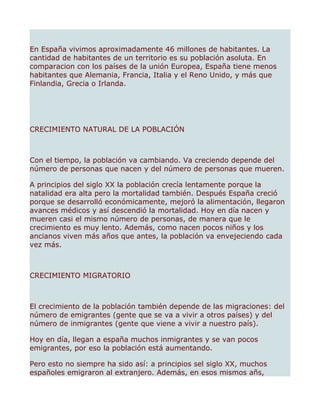 En España vivimos aproximadamente 46 millones de habitantes. La
cantidad de habitantes de un territorio es su población asoluta. En
comparacion con los países de la unión Europea, España tiene menos
habitantes que Alemania, Francia, Italia y el Reno Unido, y más que
Finlandia, Grecia o Irlanda.




CRECIMIENTO NATURAL DE LA POBLACIÓN



Con el tiempo, la población va cambiando. Va creciendo depende del
número de personas que nacen y del número de personas que mueren.

A principios del siglo XX la población crecía lentamente porque la
natalidad era alta pero la mortalidad también. Después España creció
porque se desarrolló económicamente, mejoró la alimentación, llegaron
avances médicos y así descendió la mortalidad. Hoy en día nacen y
mueren casi el mismo número de personas, de manera que le
crecimiento es muy lento. Además, como nacen pocos niños y los
ancianos viven más años que antes, la población va envejeciendo cada
vez más.



CRECIMIENTO MIGRATORIO



El crecimiento de la población también depende de las migraciones: del
número de emigrantes (gente que se va a vivir a otros países) y del
número de inmigrantes (gente que viene a vivir a nuestro país).

Hoy en día, llegan a españa muchos inmigrantes y se van pocos
emigrantes, por eso la población está aumentando.

Pero esto no siempre ha sido así: a principios sel siglo XX, muchos
españoles emigraron al extranjero. Además, en esos mismos añs,
 