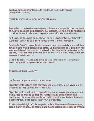muchos españolescambiaron de residencia dentro de España
(emigración interna).


DISTRIBUCIÓN DE LA POBLACIÓN ESPAÑOLA



Para saber si un territorio está muy poblado o poco poblado es necesario
calcular la densidad de población, que relaciona el número de habitantes
con el territorio donde viven, expresada en kilómetros cuadrados.

En España la densidad de población es de 91 habitantes por kilómetro
cuadrado, densidad baja si se compara con la media europea.

Dentro de España, la población no se encuentra repartida por igual: hay
zonas mucho más pobladas que otras. La distribución de la poblaión nos
informa del modo en que se reparten los habitantes de un territorio. En
España, las zonas más pobladas son las costeras e hinsulares, junto con
la comunidad de Madrid.

Dentro de cada provincia, la población se concentra en las ciudades
mientras que el campo está casi despoblado.



FORMAS DE POBLAMIENTO



Las formas de poblamiento son variadas:

El poblamiento urbano está formado por las personas que viven en las
ciudades de más de diez mil habitantes.

El poblamiento rural está compuesto por las personas que viven en las
localidades de menos de diez mil habitantes. El poblamiento rural
puedde ser disperso, si la población está repartida por todo el territorio,
o concentrado, si las casas están muy agrupadas.

A principios del siglo XX, la mayoría de la población española era rural,
pero a partir de 1960 se produjo una fuerte emigración desde el ampo a
 