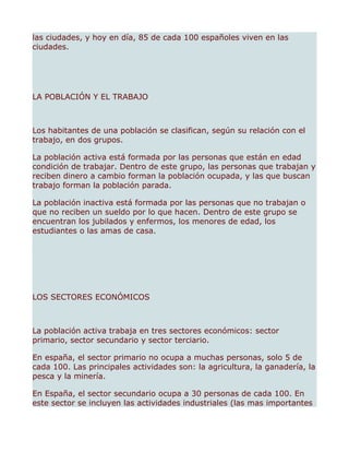 las ciudades, y hoy en día, 85 de cada 100 españoles viven en las
ciudades.




LA POBLACIÓN Y EL TRABAJO



Los habitantes de una población se clasifican, según su relación con el
trabajo, en dos grupos.

La población activa está formada por las personas que están en edad
condición de trabajar. Dentro de este grupo, las personas que trabajan y
reciben dinero a cambio forman la población ocupada, y las que buscan
trabajo forman la población parada.

La población inactiva está formada por las personas que no trabajan o
que no reciben un sueldo por lo que hacen. Dentro de este grupo se
encuentran los jubilados y enfermos, los menores de edad, los
estudiantes o las amas de casa.




LOS SECTORES ECONÓMICOS



La población activa trabaja en tres sectores económicos: sector
primario, sector secundario y sector terciario.

En españa, el sector primario no ocupa a muchas personas, solo 5 de
cada 100. Las principales actividades son: la agricultura, la ganadería, la
pesca y la minería.

En España, el sector secundario ocupa a 30 personas de cada 100. En
este sector se incluyen las actividades industriales (las mas importantes
 