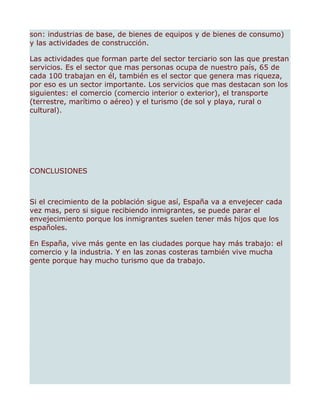 son: industrias de base, de bienes de equipos y de bienes de consumo)
y las actividades de construcción.

Las actividades que forman parte del sector terciario son las que prestan
servicios. Es el sector que mas personas ocupa de nuestro país, 65 de
cada 100 trabajan en él, también es el sector que genera mas riqueza,
por eso es un sector importante. Los servicios que mas destacan son los
siguientes: el comercio (comercio interior o exterior), el transporte
(terrestre, marítimo o aéreo) y el turismo (de sol y playa, rural o
cultural).




CONCLUSIONES



Si el crecimiento de la población sigue así, España va a envejecer cada
vez mas, pero si sigue recibiendo inmigrantes, se puede parar el
envejecimiento porque los inmigrantes suelen tener más hijos que los
españoles.

En España, vive más gente en las ciudades porque hay más trabajo: el
comercio y la industria. Y en las zonas costeras también vive mucha
gente porque hay mucho turismo que da trabajo.
 