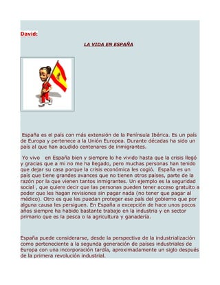 David:

                         LA VIDA EN ESPAÑA




España es el país con más extensión de la Península Ibérica. Es un país
de Europa y pertenece a la Unión Europea. Durante décadas ha sido un
país al que han acudido centenares de inmigrantes.

 Yo vivo en España bien y siempre lo he vivido hasta que la crisis llegó
y gracias que a mi no me ha llegado, pero muchas personas han tenido
que dejar su casa porque la crisis económica les cogió. España es un
país que tiene grandes avances que no tienen otros países, parte de la
razón por la que vienen tantos inmigrantes. Un ejemplo es la seguridad
social , que quiere decir que las personas pueden tener acceso gratuito a
poder que les hagan revisiones sin pagar nada (no tener que pagar al
médico). Otro es que les puedan proteger ese país del gobierno que por
alguna causa les persiguen. En España a excepción de hace unos pocos
años siempre ha habido bastante trabajo en la industria y en sector
primario que es la pesca o la agricultura y ganadería.



España puede considerarse, desde la perspectiva de la industrialización
como perteneciente a la segunda generación de países industriales de
Europa con una incorporación tardía, aproximadamente un siglo después
de la primera revolución industrial.
 
