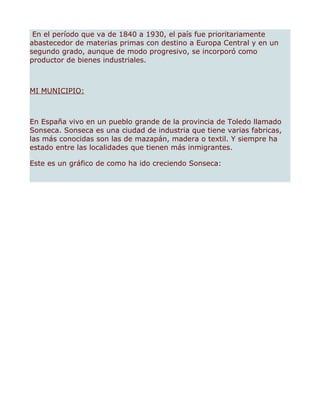 En el período que va de 1840 a 1930, el país fue prioritariamente
abastecedor de materias primas con destino a Europa Central y en un
segundo grado, aunque de modo progresivo, se incorporó como
productor de bienes industriales.



MI MUNICIPIO:



En España vivo en un pueblo grande de la provincia de Toledo llamado
Sonseca. Sonseca es una ciudad de industria que tiene varias fabricas,
las más conocidas son las de mazapán, madera o textil. Y siempre ha
estado entre las localidades que tienen más inmigrantes.

Este es un gráfico de como ha ido creciendo Sonseca:
 