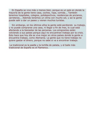 En España se vive más o menos bien, porque es un país en donde la
mayoría de la gente tiene casa, coches, ropa, comida... También
tenemos hospitales, colegios, polideportivos, residencias de ancianos,
carreteras... Además tenemos un clima con mucho sol, y así la gente
puede salir a dar un paseo y vienen muchos turistas.

   Sin embargo, en los últimos años la gente está perdiendo su trabajo,
y no puede comprarse una casa, ni llegar a fin de mes, lo cual está
afectando a la bienestar de las personas. Los emigrantes están
volviendo a sus países porque aquí no encuentran trabajo por la crisis.
Esto hace que hoy día se viva mejor en otros países donde la gente si
encuentra trabajo, como Alemanía. La gente que no tiene trabajo no
quiere gastar el dinero, porque no sabe si va a encontrar trabajo.

 La tradicional es la paella y la tortilla de patata, y el baile más
tradicional de España es el Flamenco.
 