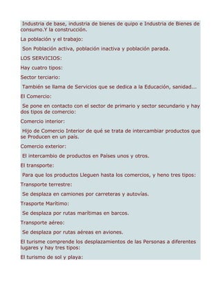 Industria de base, industria de bienes de quipo e Industria de Bienes de
consumo.Y la construcción.
La población y el trabajo:
Son Población activa, población inactiva y población parada.
LOS SERVICIOS:
Hay cuatro tipos:
Sector terciario:
También se llama de Servicios que se dedica a la Educación, sanidad...
El Comercio:
 Se pone en contacto con el sector de primario y sector secundario y hay
dos tipos de comercio:
Comercio interior:
 Hijo de Comercio Interior de qué se trata de intercambiar productos que
se Producen en un país.
Comercio exterior:
El intercambio de productos en Países unos y otros.
El transporte:
Para que los productos Lleguen hasta los comercios, y heno tres tipos:
Transporte terrestre:
Se desplaza en camiones por carreteras y autovías.
Trasporte Marítimo:
Se desplaza por rutas marítimas en barcos.
Transporte aéreo:
Se desplaza por rutas aéreas en aviones.
El turisme comprende los desplazamientos de las Personas a diferentes
lugares y hay tres tipos:
El turismo de sol y playa:
 