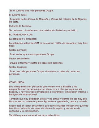 Es el turismo que más personas Ocupa.
El turismo rural:
 Es propio de las Zonas de Montaña y Zonas del Interior de la Algunas
de costa.
Culturas El Turismo:
Se centra en ciudades con rico patrimonio histórico y artístico.
EL TRABAJO EN CLM:
La población y el trabajo:
La población activa de CLM es de casi un millón de personas y hay tres
tipos:
Sector primario:
Es el sector que menos personas Ocupa.
Sector secundario:
Ocupa el treinta y cuatro de cada cien personas.
Sector terciario:
 Es el que más personas Ocupa, cincuenta y cuator de cada cien
personas.


CONCLUSIÓN:
Los inmigrantes son personas que vienen vivir a España y los
emigrantes son personas que se van a vivir a otro país que no sea
España, y hay tres tipos:emigración al extranjero, emigración interna y
inmigración internacional.
También que hay población activa y no activa y dentro de eso hay dos
tipos:el sector primario que es:Agricultura, ganadería, pesca y minería.
Luego está el sector secundario que es:Actividades industriales que hay
tres tipos:Industria de base, de bienes de equipo y de bienes de
consumo y la construcción.
También que en los servicios hay cuatro tipos:
 