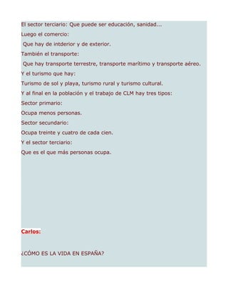 El sector terciario: Que puede ser educación, sanidad...
Luego el comercio:
Que hay de intderior y de exterior.
También el transporte:
Que hay transporte terrestre, transporte marítimo y transporte aéreo.
Y el turismo que hay:
Turismo de sol y playa, turismo rural y turismo cultural.
Y al final en la población y el trabajo de CLM hay tres tipos:
Sector primario:
Ocupa menos personas.
Sector secundario:
Ocupa treinte y cuatro de cada cien.
Y el sector terciario:
Que es el que más personas ocupa.




Carlos:



¿CÓMO ES LA VIDA EN ESPAÑA?
 
