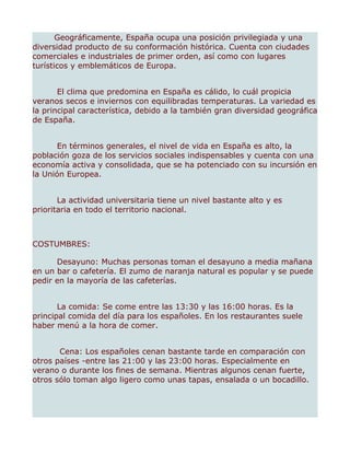 Geográficamente, España ocupa una posición privilegiada y una
diversidad producto de su conformación histórica. Cuenta con ciudades
comerciales e industriales de primer orden, así como con lugares
turísticos y emblemáticos de Europa.


       El clima que predomina en España es cálido, lo cuál propicia
veranos secos e inviernos con equilibradas temperaturas. La variedad es
la principal característica, debido a la también gran diversidad geográfica
de España.


       En términos generales, el nivel de vida en España es alto, la
población goza de los servicios sociales indispensables y cuenta con una
economía activa y consolidada, que se ha potenciado con su incursión en
la Unión Europea.


       La actividad universitaria tiene un nivel bastante alto y es
prioritaria en todo el territorio nacional.



COSTUMBRES:

      Desayuno: Muchas personas toman el desayuno a media mañana
en un bar o cafetería. El zumo de naranja natural es popular y se puede
pedir en la mayoría de las cafeterías.


       La comida: Se come entre las 13:30 y las 16:00 horas. Es la
principal comida del día para los españoles. En los restaurantes suele
haber menú a la hora de comer.


       Cena: Los españoles cenan bastante tarde en comparación con
otros países -entre las 21:00 y las 23:00 horas. Especialmente en
verano o durante los fines de semana. Mientras algunos cenan fuerte,
otros sólo toman algo ligero como unas tapas, ensalada o un bocadillo.
 