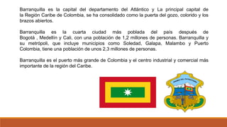 Barranquilla es la capital del departamento del Atlántico y La principal capital de
la Región Caribe de Colombia, se ha consolidado como la puerta del gozo, colorido y los
brazos abiertos.
Barranquilla es la cuarta ciudad más poblada del país después de
Bogotá , Medellín y Cali, con una población de 1,2 millones de personas. Barranquilla y
su metrópoli, que incluye municipios como Soledad, Galapa, Malambo y Puerto
Colombia, tiene una población de unos 2,3 millones de personas.
Barranquilla es el puerto más grande de Colombia y el centro industrial y comercial más
importante de la región del Caribe.
 