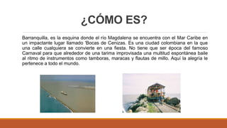 ¿CÓMO ES?
Barranquilla, es la esquina donde el río Magdalena se encuentra con el Mar Caribe en
un impactante lugar llamado 'Bocas de Cenizas. Es una ciudad colombiana en la que
una calle cualquiera se convierte en una fiesta. No tiene que ser época del famoso
Carnaval para que alrededor de una tarima improvisada una multitud espontánea baile
al ritmo de instrumentos como tamboras, maracas y flautas de millo. Aquí la alegría le
pertenece a todo el mundo.
 