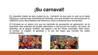 ¡Su carnaval!
Es imposible hablar de esta ciudad sin su Carnaval, ya que este no solo es la fiesta
folclórica y cultural más importante de Colombia, sino que también fue reconocida por la
UNESCO como Obra Maestra del Patrimonio Oral e Inmaterial de la Humanidad.
El Carnaval es un tesoro vivo que se transmite de generación en generación, es la
expresión más auténtica del pueblo colombiano y una reunión de colores, de razas, de
leyendas, de la alegría costeña, del jolgorio y de los ritmos musicales, tales como:
la cumbia, el mapalé, el garabato y el son del negro que inundan las calles
de Barranquilla.
 