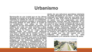 Urbanismo
Barranquilla es una ciudad que en las últimas
décadas ha crecido en el ámbito económico, ha
mejorado la calidad de vida de sus habitantes,
con muchos proyectos sociales y urbanísticos.
Haciendo énfasis en este último, la ciudad se
ha embellecido, sus calles se han ido
arreglando, se han remodelado los parques, los
edificios son cada vez más comunes y altos,
entre otros avances. Pero este crecimiento
urbanístico se ha hecho sin ningún tipo de
estudio desde sus inicios. Las personas
colocaban una casa donde hubiera un terreno,
muy pocos barrios de la ciudad tienen un
diseño urbanístico ordenado, entre estos está el
famoso barrio ‘El Prado’ que como su fundador
Karl C Parrish quería este barrio buscaba estar
prefijado por los referentes estéticos de la
modernidad europea y norteamericana. Las
personas tenían la libre disposición de ubicar su
casa en cualquiera de los terrenos que él les
ofrecía, pero a diferencia de los otros barrios de
la ciudad, estos lotes estaban distribuidos
dentro de una estructura geométrica abstracta
de calles dibujadas en un plano. Este modelo
ordenado fue imitado solo por una parte de la
ciudad, la elite. Esto marca la diferencia entre
un sector muy bien organizado, con calles
espaciosas. Aunque esto fue destacado en su
momento por muchas ciudades del país y visto
como un gran aporte al desarrollo urbanístico
de las ciudades colombianas, además de ser
avalado como Patrimonio Nacional por el
Consejo de Monumentos Nacionales, en 1995.
Para el 2016 este diseño de urbanización ya no
es práctica, las calles le quedaron pequeña a
una ciudad que hoy día cuanta con 2,3
millones de personas en su área
metropolitana y un creciente numero de autos.
 