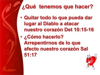 ¿Qué tenemos que hacer?
• Quitar todo lo que pueda dar
lugar al Diablo a atacar
nuestro corazón Det 10:15-16
• ¿Cómo hacerlo?
Arrepentirnos de lo que
afecto nuestro corazón Sal
51:17
 