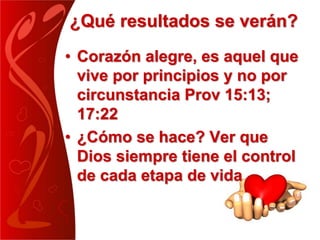 ¿Qué resultados se verán?
• Corazón alegre, es aquel que
vive por principios y no por
circunstancia Prov 15:13;
17:22
• ¿Cómo se hace? Ver que
Dios siempre tiene el control
de cada etapa de vida
 