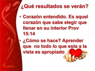 ¿Qué resultados se verán?
• Corazón entendido. Es aquel
corazón que sabe elegir que
llenar en su interior Prov
15:14
• ¿Cómo se hace? Aprender
que no todo lo que esta a la
vista es apropiado
 