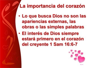 La importancia del corazón
• Lo que busca Dios no son las
apariencias externas, las
obras o las simples palabras
• El interés de Dios siempre
estará primero en el corazón
del creyente 1 Sam 16:6-7
 