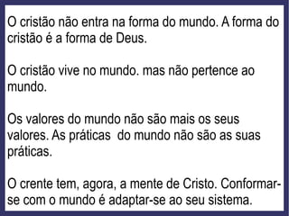 O cristão não entra na forma do mundo. A forma do
cristão é a forma de Deus.
O cristão vive no mundo. mas não pertence ao
mundo.
Os valores do mundo não são mais os seus
valores. As práticas do mundo não são as suas
práticas.
O crente tem, agora, a mente de Cristo. Conformar-
se com o mundo é adaptar-se ao seu sistema.
 