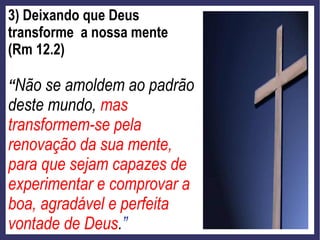 3) Deixando que Deus
transforme a nossa mente
(Rm 12.2)
“Não se amoldem ao padrão
deste mundo, mas
transformem-se pela
renovação da sua mente,
para que sejam capazes de
experimentar e comprovar a
boa, agradável e perfeita
vontade de Deus.”
 