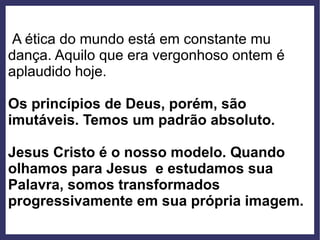 A ética do mundo está em constante mu
dança. Aquilo que era vergonhoso ontem é
aplaudido hoje.
Os princípios de Deus, porém, são
imutáveis. Temos um padrão absoluto.
Jesus Cristo é o nosso modelo. Quando
olhamos para Jesus e estudamos sua
Palavra, somos transformados
progressivamente em sua própria imagem.
 