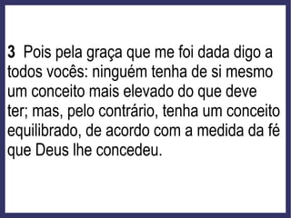 3 Pois pela graça que me foi dada digo a
todos vocês: ninguém tenha de si mesmo
um conceito mais elevado do que deve
ter; mas, pelo contrário, tenha um conceito
equilibrado, de acordo com a medida da fé
que Deus lhe concedeu.
 