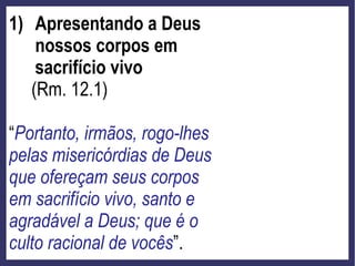 1) Apresentando a Deus
nossos corpos em
sacrifício vivo
(Rm. 12.1)
“Portanto, irmãos, rogo-lhes
pelas misericórdias de Deus
que ofereçam seus corpos
em sacrifício vivo, santo e
agradável a Deus; que é o
culto racional de vocês”.
 